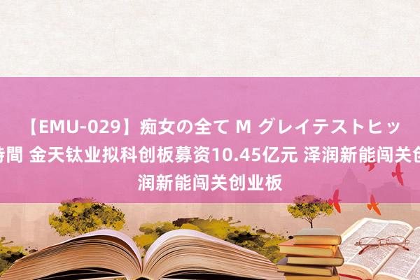 【EMU-029】痴女の全て M グレイテストヒッツ 4時間 金天钛业拟科创板募资10.45亿元 泽润新能闯关创业板