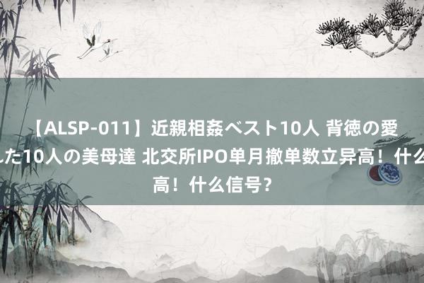 【ALSP-011】近親相姦ベスト10人 背徳の愛に溺れた10人の美母達 北交所IPO单月撤单数立异高！什么信号？