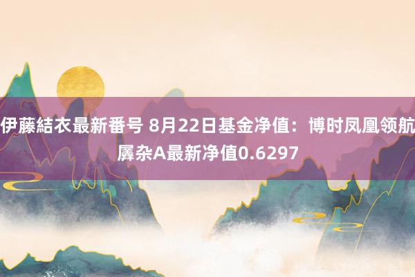 伊藤結衣最新番号 8月22日基金净值：博时凤凰领航羼杂A最新净值0.6297