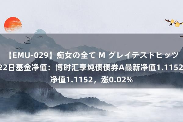 【EMU-029】痴女の全て M グレイテストヒッツ 4時間 8月22日基金净值：博时汇享纯债债券A最新净值1.1152，涨0.02%