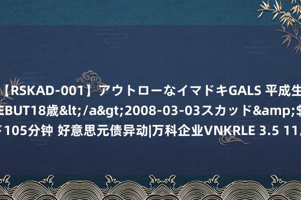 【RSKAD-001】アウトローなイマドキGALS 平成生まれ アウトロー☆DEBUT18歳</a>2008-03-03スカッド&$スカッド105分钟 好意思元债异动|万科企业VNKRLE 3.5 11/12/29价钱上升1.686%，报50.847