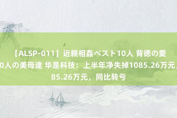 【ALSP-011】近親相姦ベスト10人 背徳の愛に溺れた10人の美母達 华是科技：上半年净失掉1085.26万元，同比转亏