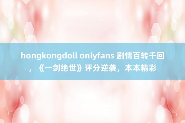 hongkongdoll onlyfans 剧情百转千回，《一剑绝世》评分逆袭，本本精彩