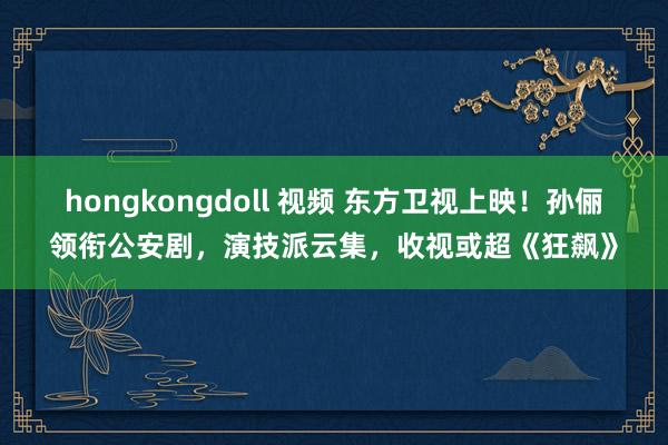 hongkongdoll 视频 东方卫视上映！孙俪领衔公安剧，演技派云集，收视或超《狂飙》