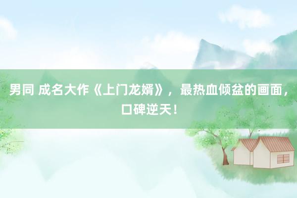 男同 成名大作《上门龙婿》，最热血倾盆的画面，口碑逆天！