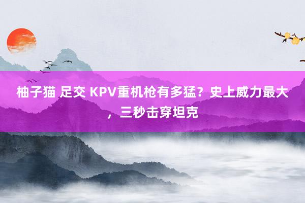 柚子猫 足交 KPV重机枪有多猛？史上威力最大，三秒击穿坦克