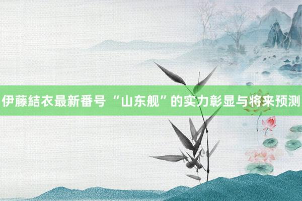 伊藤結衣最新番号 “山东舰”的实力彰显与将来预测