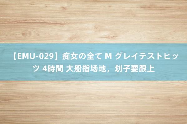 【EMU-029】痴女の全て M グレイテストヒッツ 4時間 大船指场地，划子要跟上