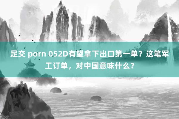 足交 porn 052D有望拿下出口第一单？这笔军工订单，对中国意味什么？