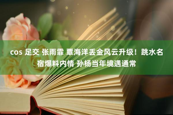 cos 足交 张雨霏 覃海洋丢金风云升级！跳水名宿爆料内情 孙杨当年境遇通常