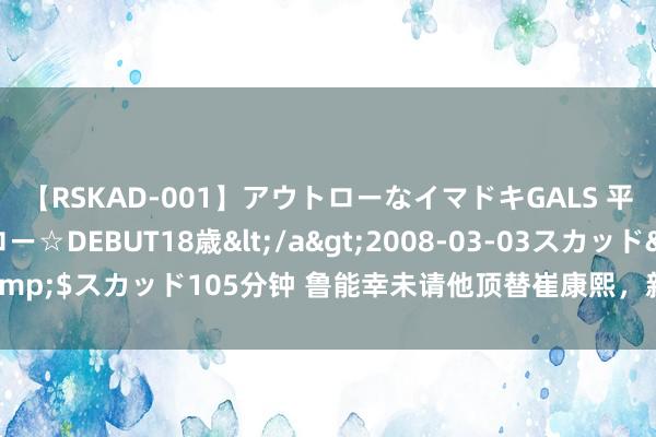 【RSKAD-001】アウトローなイマドキGALS 平成生まれ アウトロー☆DEBUT18歳</a>2008-03-03スカッド&$スカッド105分钟 鲁能幸未请他顶替崔康熙，新东家首秀五球惨败引热议！