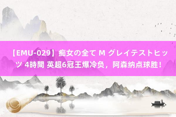 【EMU-029】痴女の全て M グレイテストヒッツ 4時間 英超6冠王爆冷负，阿森纳点球胜！