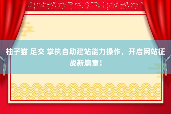 柚子猫 足交 掌执自助建站能力操作，开启网站征战新篇章！