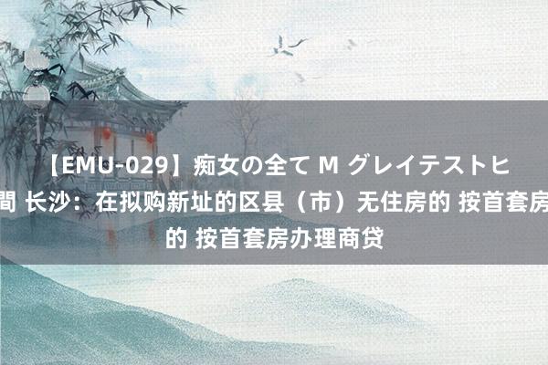 【EMU-029】痴女の全て M グレイテストヒッツ 4時間 长沙：在拟购新址的区县（市）无住房的 按首套房办理商贷