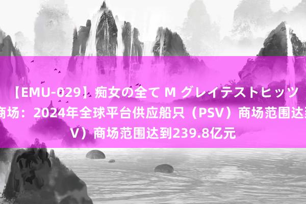 【EMU-029】痴女の全て M グレイテストヒッツ 4時間 细分商场：2024年全球平台供应船只（PSV）商场范围达到239.8亿元