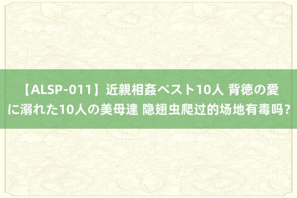 【ALSP-011】近親相姦ベスト10人 背徳の愛に溺れた10人の美母達 隐翅虫爬过的场地有毒吗？