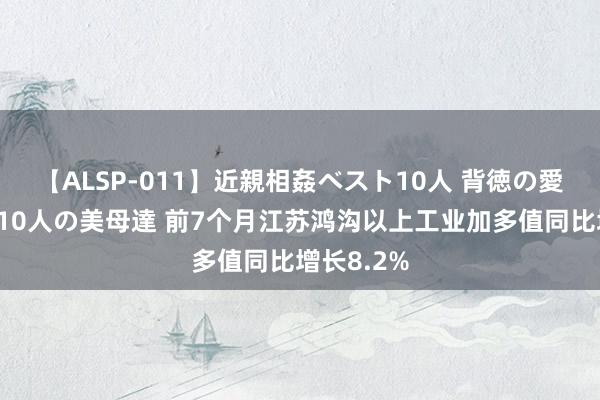 【ALSP-011】近親相姦ベスト10人 背徳の愛に溺れた10人の美母達 前7个月江苏鸿沟以上工业加多值同比增长8.2%