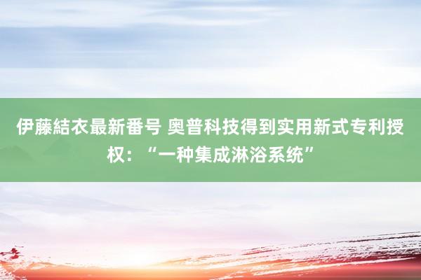 伊藤結衣最新番号 奥普科技得到实用新式专利授权：“一种集成淋浴系统”