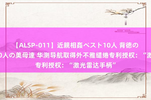 【ALSP-011】近親相姦ベスト10人 背徳の愛に溺れた10人の美母達 华测导航取得外不雅缱绻专利授权：“激光雷达手柄”