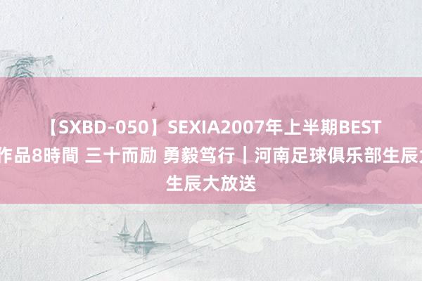 【SXBD-050】SEXIA2007年上半期BEST 全35作品8時間 三十而励 勇毅笃行｜河南足球俱乐部生辰大放送