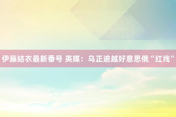 伊藤結衣最新番号 英媒：乌正逾越好意思俄“红线”