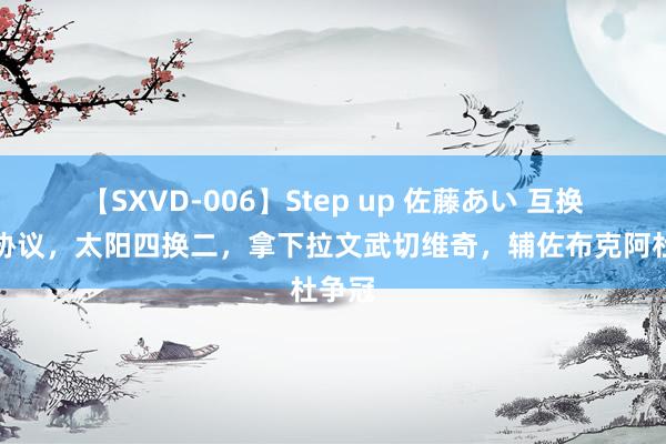 【SXVD-006】Step up 佐藤あい 互换毒药协议，太阳四换二，拿下拉文武切维奇，辅佐布克阿杜争冠