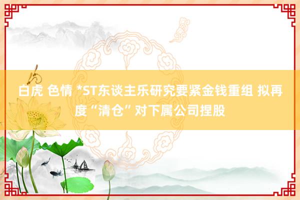 白虎 色情 *ST东谈主乐研究要紧金钱重组 拟再度“清仓”对下属公司捏股