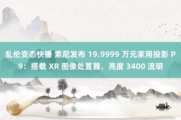 乱伦变态快播 索尼发布 19.9999 万元家用投影 P9：搭载 XR 图像处置器，亮度 3400 流明