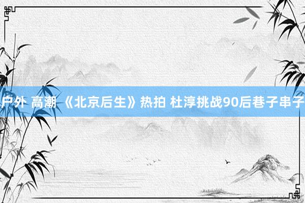 户外 高潮 《北京后生》热拍 杜淳挑战90后巷子串子