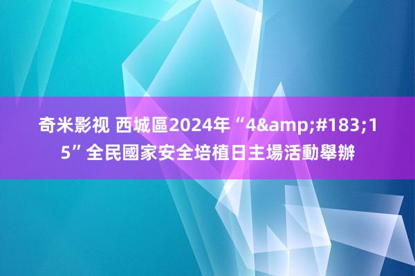 奇米影视 西城區2024年“4&#183;15”全民國家安全培植日主場活動舉辦