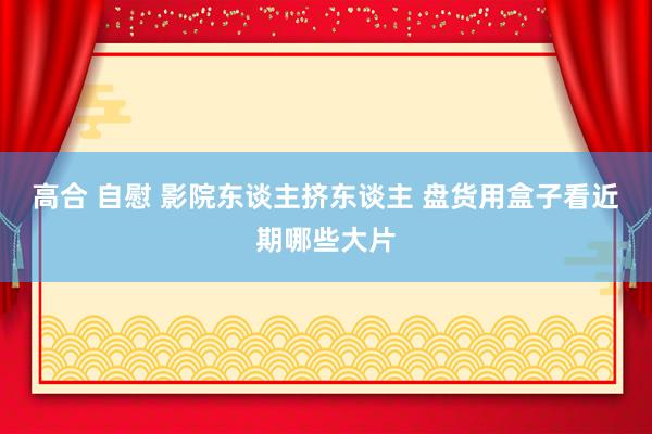 高合 自慰 影院东谈主挤东谈主 盘货用盒子看近期哪些大片