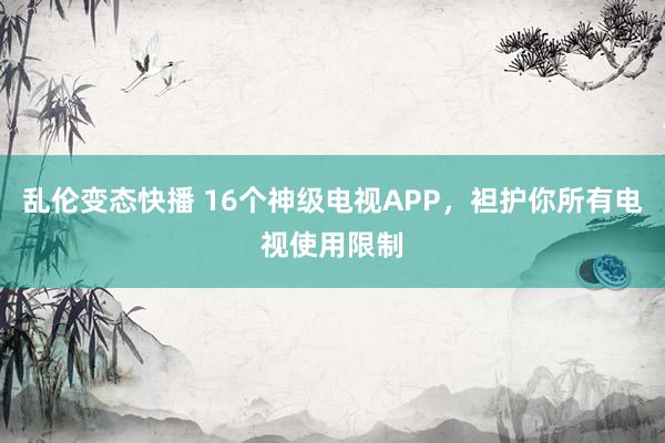 乱伦变态快播 16个神级电视APP，袒护你所有电视使用限制