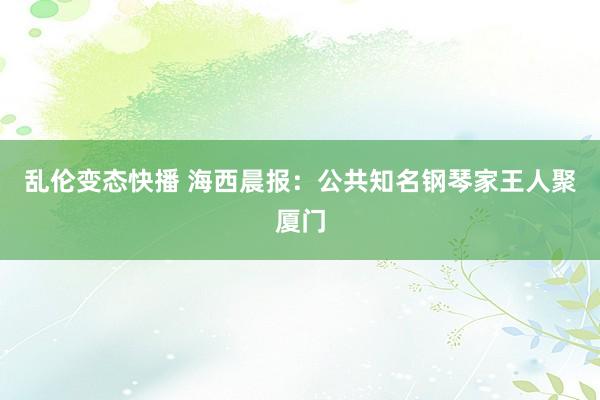 乱伦变态快播 海西晨报：公共知名钢琴家王人聚厦门