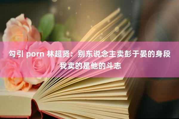 勾引 porn 林超贤：别东说念主卖彭于晏的身段 我卖的是他的斗志