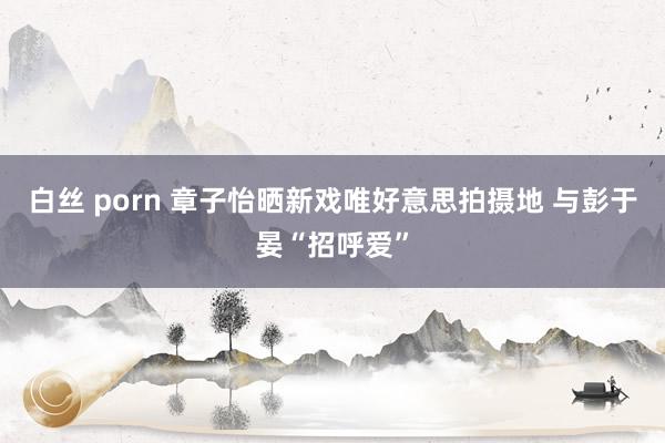 白丝 porn 章子怡晒新戏唯好意思拍摄地 与彭于晏“招呼爱”