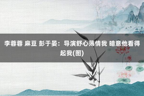 李蓉蓉 麻豆 彭于晏：导演舒心薄情我 暗意他看得起我(图)