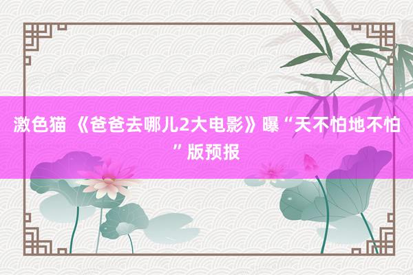 激色猫 《爸爸去哪儿2大电影》曝“天不怕地不怕”版预报