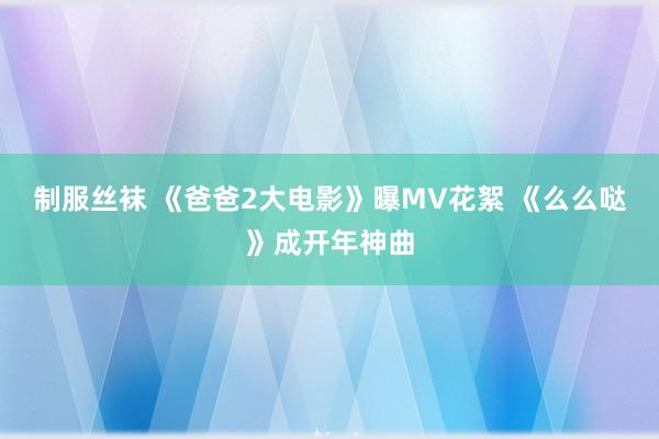 制服丝袜 《爸爸2大电影》曝MV花絮 《么么哒》成开年神曲