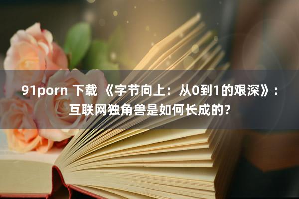 91porn 下载 《字节向上：从0到1的艰深》：互联网独角兽是如何长成的？