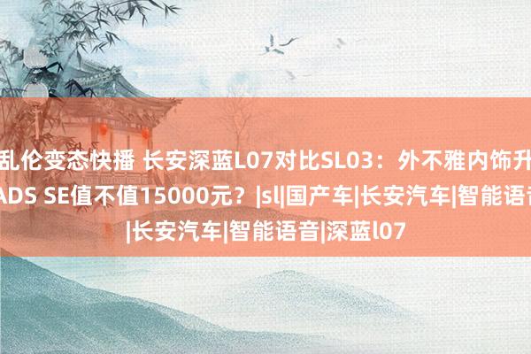 乱伦变态快播 长安深蓝L07对比SL03：外不雅内饰升级，华为ADS SE值不值15000元？|sl|国产车|长安汽车|智能语音|深蓝l07