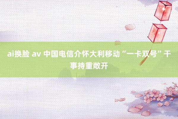 ai换脸 av 中国电信介怀大利移动“一卡双号”干事持重敞开