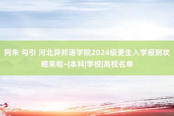 阿朱 勾引 河北异邦语学院2024级更生入学报到攻略来啦~|本科|学校|高校名单