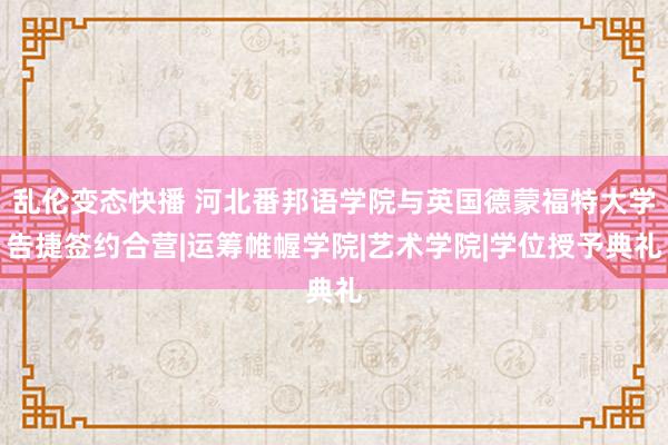 乱伦变态快播 河北番邦语学院与英国德蒙福特大学告捷签约合营|运筹帷幄学院|艺术学院|学位授予典礼