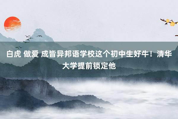 白虎 做爱 成皆异邦语学校这个初中生好牛！清华大学提前锁定他