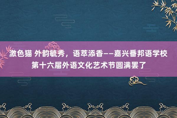 激色猫 外韵毓秀，语萃添香——嘉兴番邦语学校第十六届外语文化艺术节圆满罢了