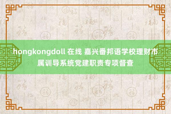 hongkongdoll 在线 嘉兴番邦语学校理财市属训导系统党建职责专项督查