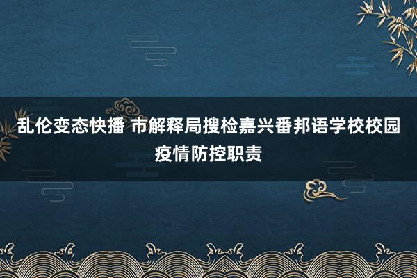 乱伦变态快播 市解释局搜检嘉兴番邦语学校校园疫情防控职责