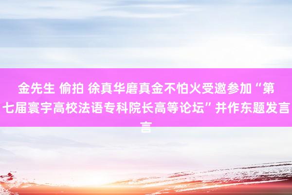 金先生 偷拍 徐真华磨真金不怕火受邀参加“第七届寰宇高校法语专科院长高等论坛”并作东题发言