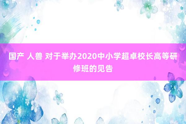 国产 人兽 对于举办2020中小学超卓校长高等研修班的见告