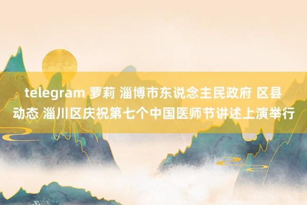 telegram 萝莉 淄博市东说念主民政府 区县动态 淄川区庆祝第七个中国医师节讲述上演举行